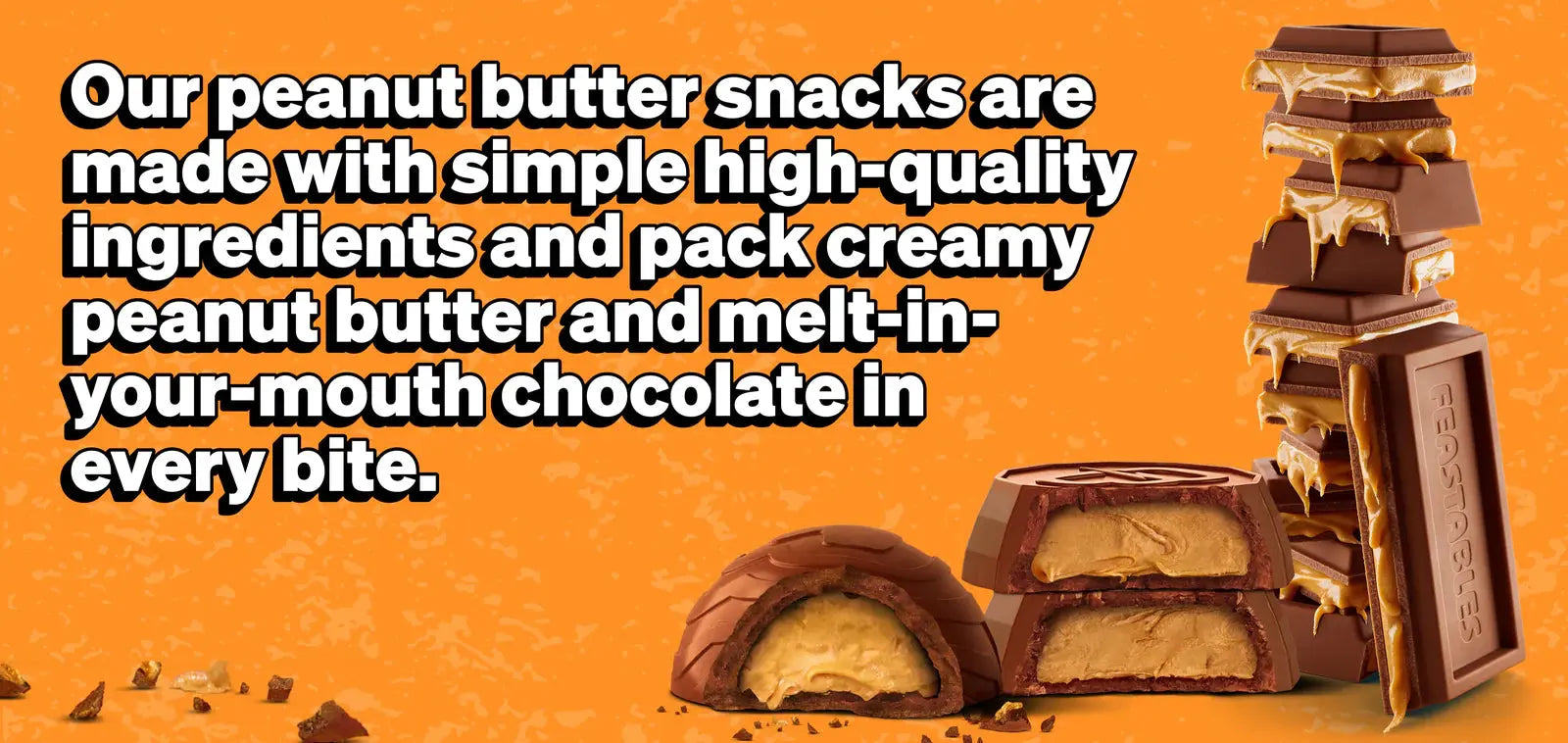 Our Peanut Butter Snacks are made with simple high-quality ingredients and pack creamy peanut butter and melt-in-your-mouth chocolate in every bite.