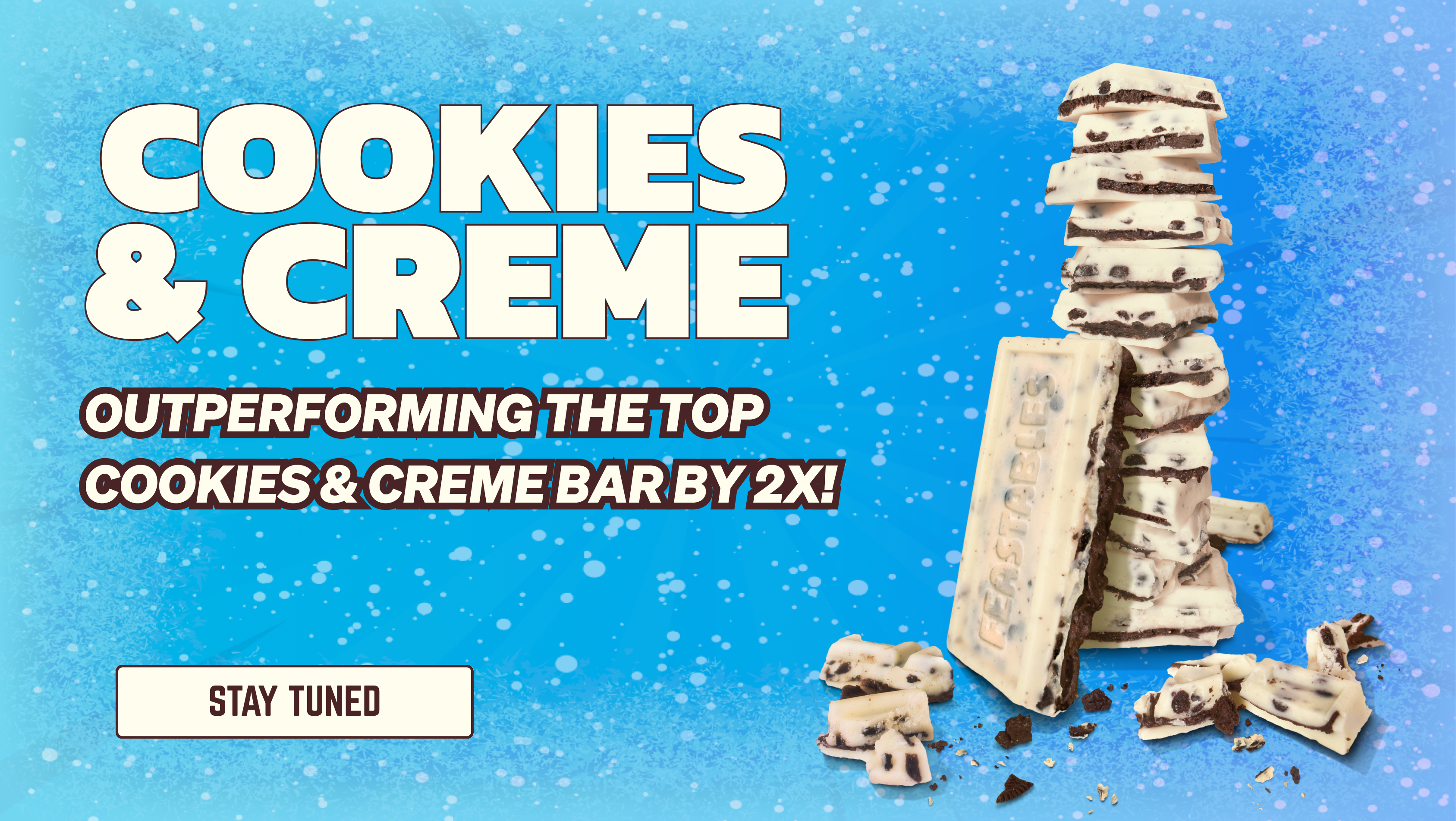 STAY TUNED FOR FEASTABLES COOKIES & CREME. CREAMY WHITE CHOCOLATE, CRUNCHY COOKIES PIECES, OUTPERFORMING THE TOP 
COOKIES & CREME BAR BY 2X!